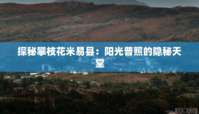 探秘攀枝花米易县：阳光普照的隐秘天堂