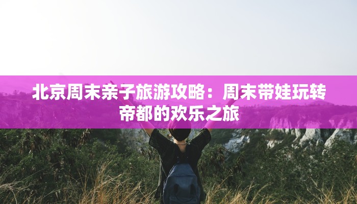 北京周末亲子旅游攻略：周末带娃玩转帝都的欢乐之旅
