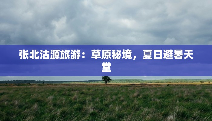 张北沽源旅游：草原秘境，夏日避暑天堂