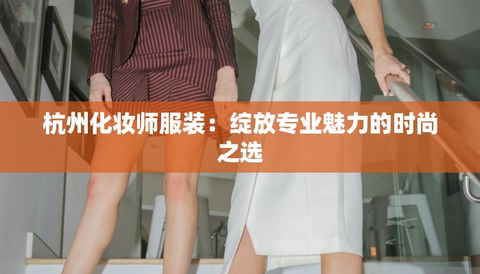 杭州化妆师服装:绽放专业魅力的时尚之选 杭州化妆师服装:绽放专业魅力的时尚之选