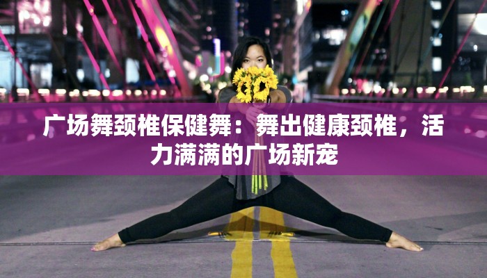 广场舞颈椎保健舞：舞出健康颈椎，活力满满的广场新宠