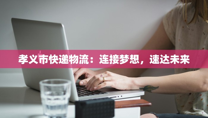 孝义市快递物流:连接梦想,速达未来 孝义市快递物流:连接梦想,速达未来