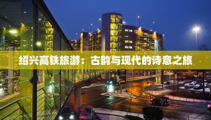 绍兴高铁旅游:古韵与现代的诗意之旅 绍兴高铁旅游:古韵与现代的诗意之旅