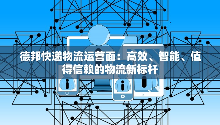 德邦快递物流运营面：高效、智能、值得信赖的物流新标杆