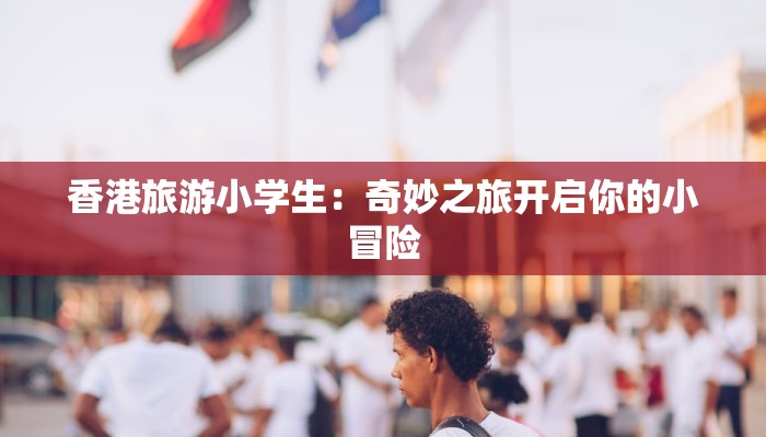 香港旅游小学生：奇妙之旅开启你的小冒险
